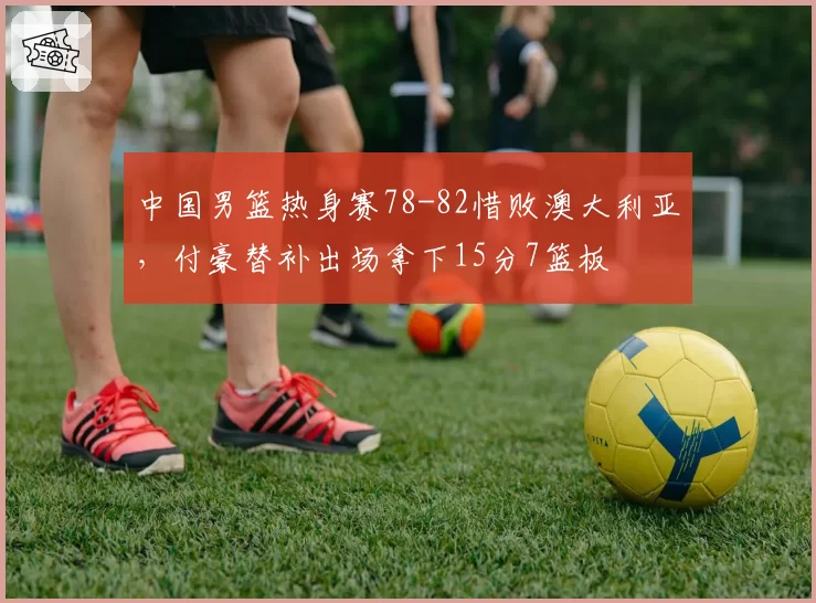 中国男篮热身赛78-82惜败澳大利亚，付豪替补出场拿下15分7篮板