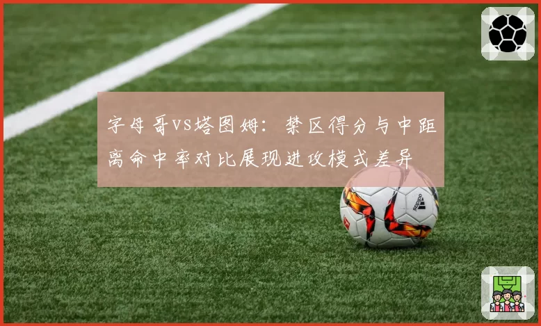 字母哥vs塔图姆:禁区得分与中距离命中率对比展现进攻模式差异