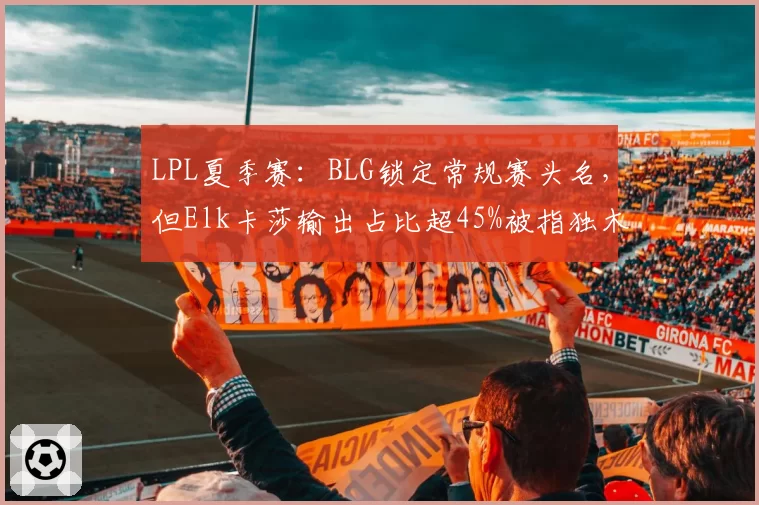 LPL夏季赛：BLG锁定常规赛头名，但Elk卡莎输出占比超45%被指独木难支