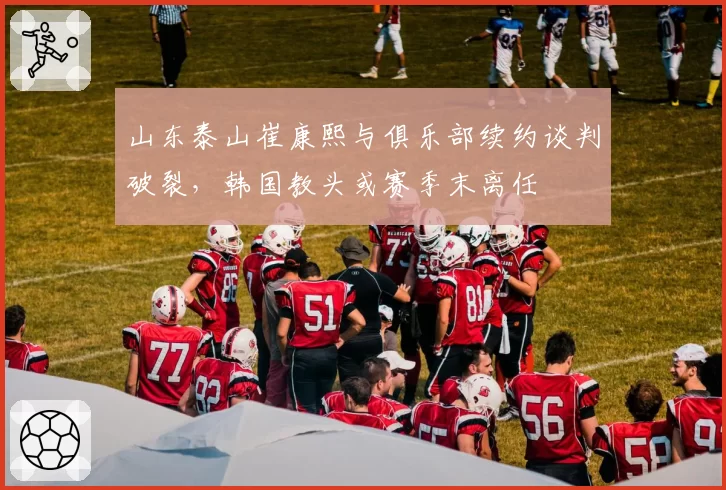 山东泰山崔康熙与俱乐部续约谈判破裂,韩国教头或赛季末离任