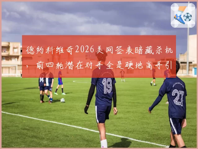 德约科维奇2026美网签表暗藏杀机,前四轮潜在对手全是硬地高手引担忧