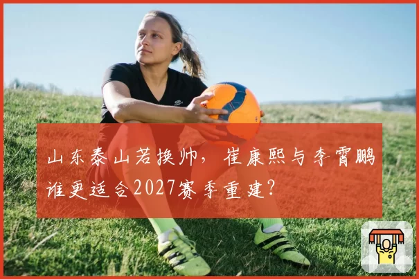山东泰山若换帅,崔康熙与李霄鹏谁更适合2027赛季重建?