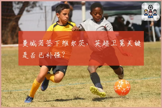 曼城若签下维尔茨,英超卫冕关键是否已补强?