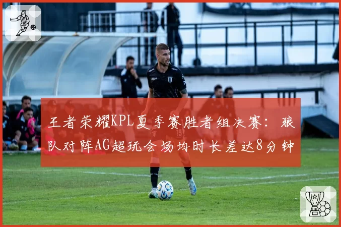 王者荣耀KPL夏季赛胜者组决赛：狼队对阵AG超玩会场均时长差达8分钟