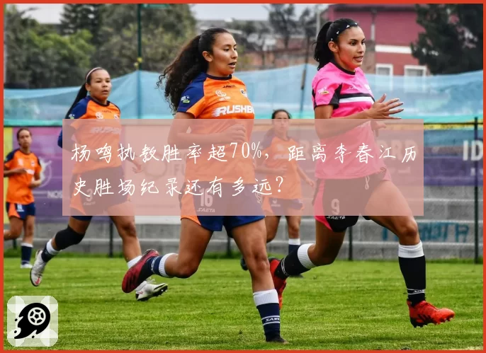杨鸣执教胜率超70%,距离李春江历史胜场纪录还有多远?