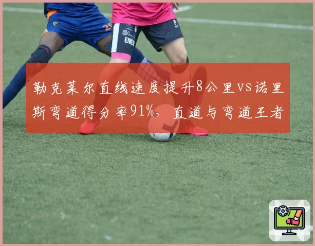 勒克莱尔直线速度提升8公里vs诺里斯弯道得分率91%,直道与弯道王者正赛数据对撞