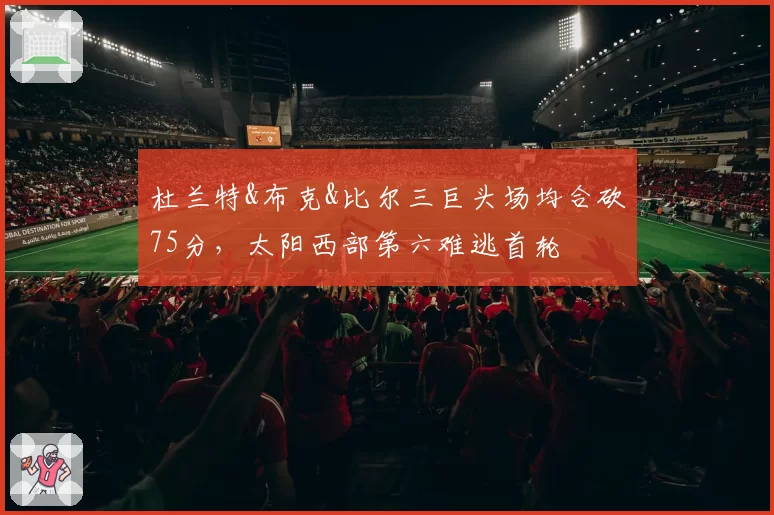 杜兰特&布克&比尔三巨头场均合砍75分,太阳西部第六难逃首轮