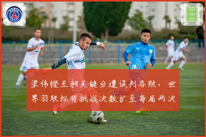 梁伟铿王昶关键分遭误判吞败，世界羽联拟将挑战次数扩至每局两次