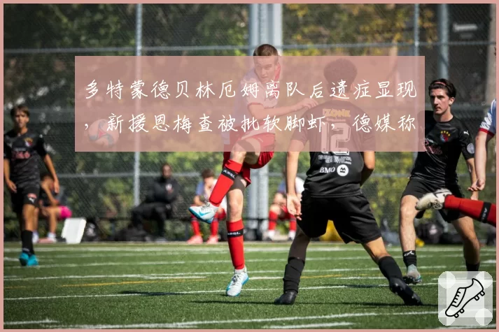 多特蒙德贝林厄姆离队后遗症显现,新援恩梅查被批软脚虾,德媒称需重建