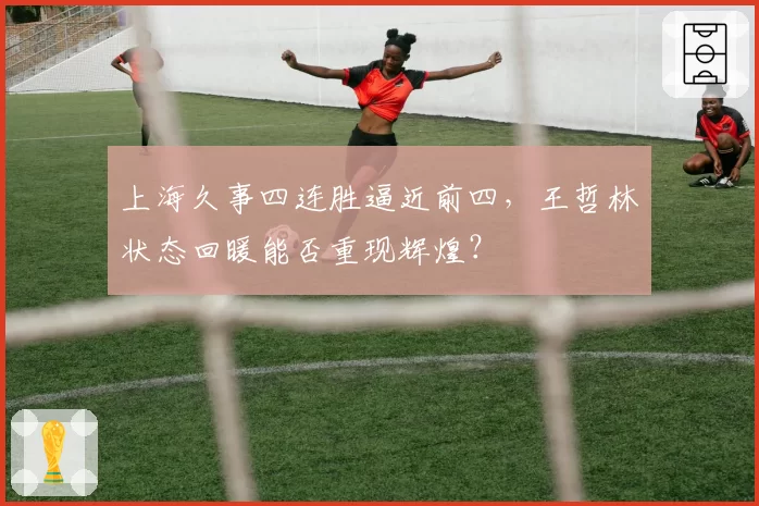 上海久事四连胜逼近前四,王哲林状态回暖能否重现辉煌?