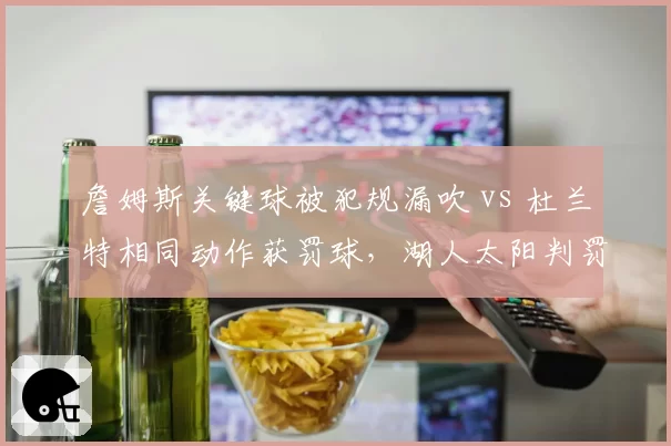 詹姆斯关键球被犯规漏吹 vs 杜兰特相同动作获罚球,湖人太阳判罚尺度引争议