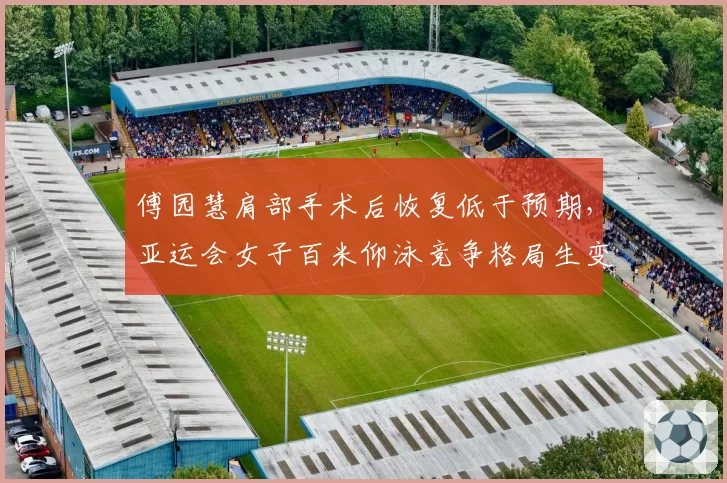 傅园慧肩部手术后恢复低于预期,亚运会女子百米仰泳竞争格局生变?