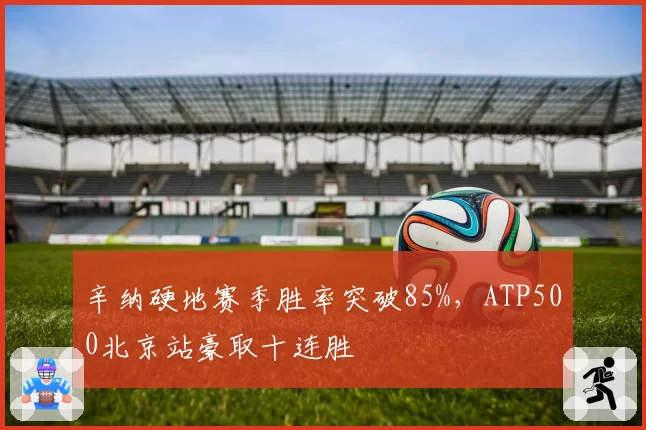 辛纳硬地赛季胜率突破85%,ATP500北京站豪取十连胜