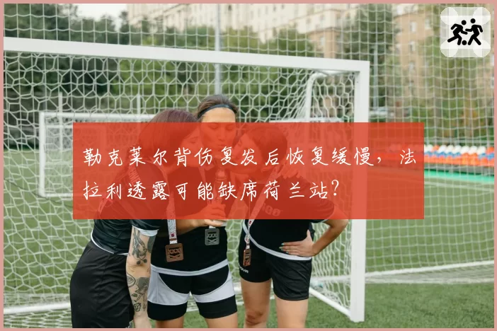 勒克莱尔背伤复发后恢复缓慢,法拉利透露可能缺席荷兰站?