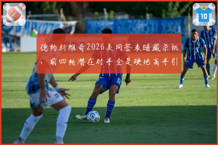 德约科维奇2026美网签表暗藏杀机,前四轮潜在对手全是硬地高手引担忧