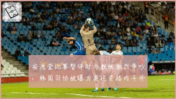 安洗莹比赛暂停时与教练激烈争吵,韩国羽协被曝为奥运资格内斗升级
