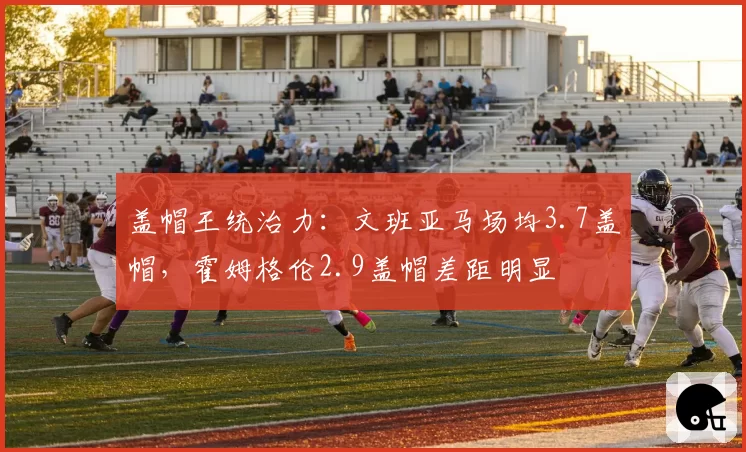盖帽王统治力:文班亚马场均3.7盖帽,霍姆格伦2.9盖帽差距明显