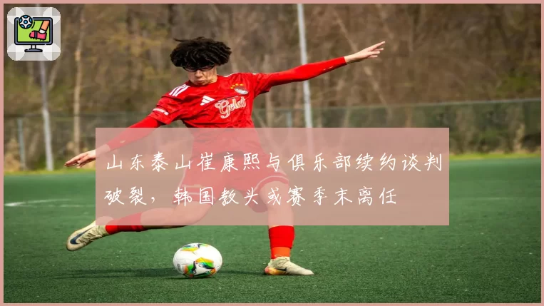 山东泰山崔康熙与俱乐部续约谈判破裂,韩国教头或赛季末离任