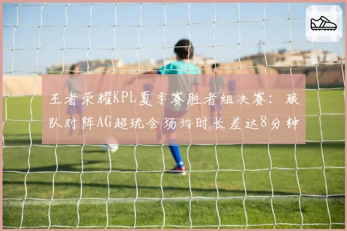 王者荣耀KPL夏季赛胜者组决赛：狼队对阵AG超玩会场均时长差达8分钟