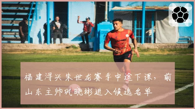 福建浔兴朱世龙赛季中途下课,前山东主帅巩晓彬进入候选名单