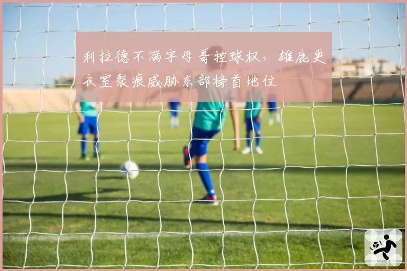 利拉德不满字母哥控球权,雄鹿更衣室裂痕威胁东部榜首地位