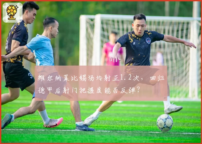 维尔纳莱比锡场均射正1.2次,回归德甲后射门把握度能否反弹?