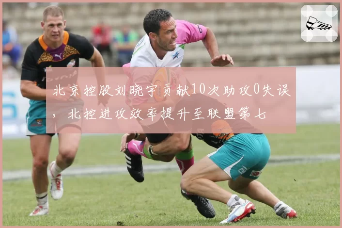 北京控股刘晓宇贡献10次助攻0失误，北控进攻效率提升至联盟第七
