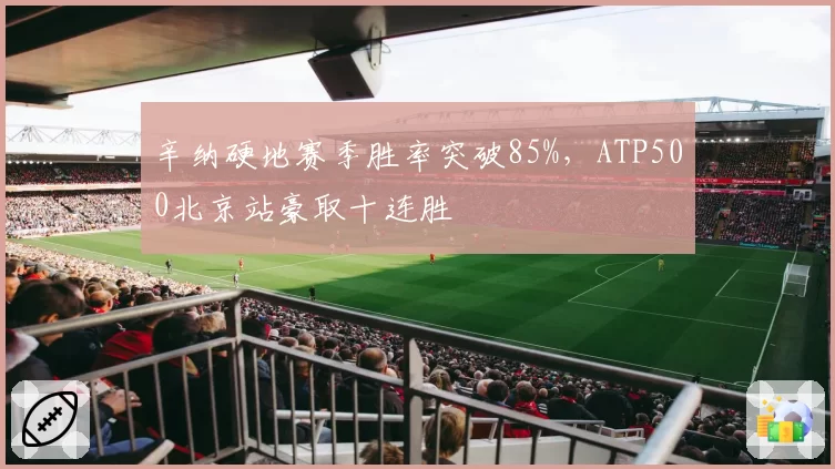 辛纳硬地赛季胜率突破85%,ATP500北京站豪取十连胜