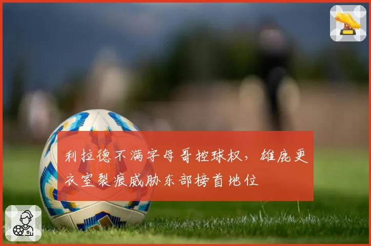利拉德不满字母哥控球权,雄鹿更衣室裂痕威胁东部榜首地位