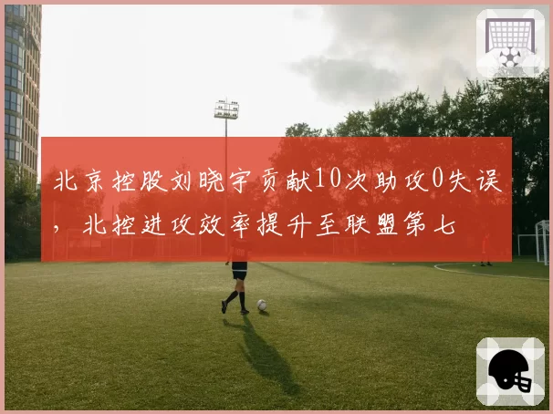 北京控股刘晓宇贡献10次助攻0失误，北控进攻效率提升至联盟第七