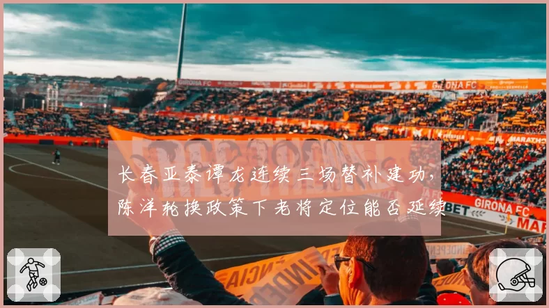 长春亚泰谭龙连续三场替补建功,陈洋轮换政策下老将定位能否延续高效?