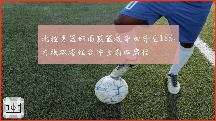 北控男篮邹雨宸篮板率回升至18%,内线双塔组合冲击前四席位