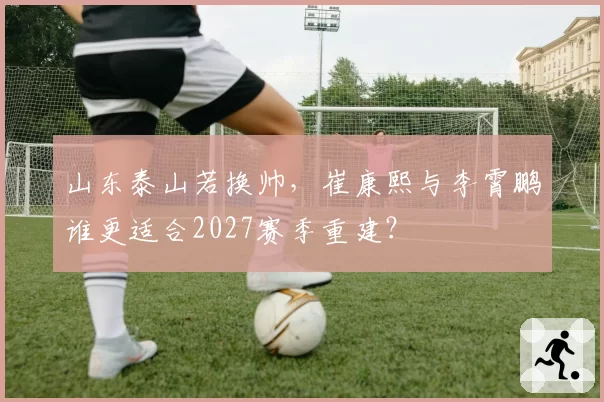 山东泰山若换帅,崔康熙与李霄鹏谁更适合2027赛季重建?