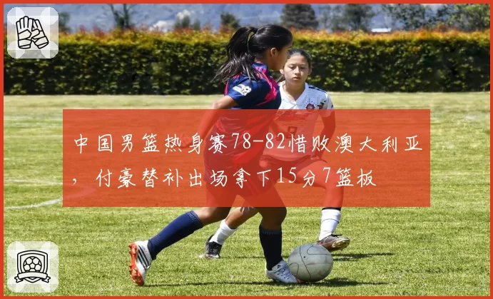 中国男篮热身赛78-82惜败澳大利亚，付豪替补出场拿下15分7篮板